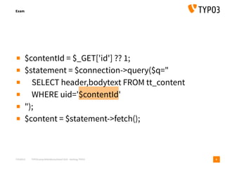 T3CMD19 TYPO3camp Mitteldeutschland 2019 - Hacking TYPO3
Exam
8
▪ $contentId = $_GET['id'] ?? 1;
▪ $statement = $connection->query($q="
▪ SELECT header,bodytext FROM tt_content
▪ WHERE uid='$contentId'
▪ ");
▪ $content = $statement->fetch();
 