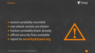 TYPO3 Developer Days 2019 - Hacking TYPO3 - oliver.hader@typo3.org 3
▪ session probably recorded
▪ real attack vectors are shown
▪ hackers probably knew already
▪ official security fixes available
▪ report to security@typo3.org
Disclaimer
 
