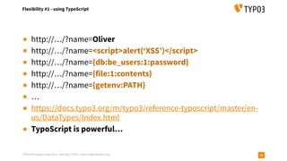 TYPO3 Developer Days 2019 - Hacking TYPO3 - oliver.hader@typo3.org
Flexibility #1 - using TypoScript
46
▪ http://…/?name=Oliver
▪ http://…/?name=<script>alert(‘XSS’)</script>
▪ http://…/?name={db:be_users:1:password}
▪ http://…/?name={file:1:contents}
▪ http://…/?name={getenv:PATH}
▪ …
▪ https://docs.typo3.org/m/typo3/reference-typoscript/master/en-
us/DataTypes/Index.html
▪ TypoScript is powerful…
 