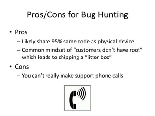 Pros/Cons for Bug Hunting
• Pros
– Likely share 95% same code as physical device
– Common mindset of “customers don’t have root”
which leads to shipping a “litter box”
• Cons
– You can’t really make support phone calls
 