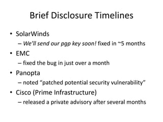 Brief Disclosure Timelines
• SolarWinds
– We’ll send our pgp key soon! fixed in ~5 months
• EMC
– fixed the bug in just over a month
• Panopta
– noted “patched potential security vulnerability”
• Cisco (Prime Infrastructure)
– released a private advisory after several months
 