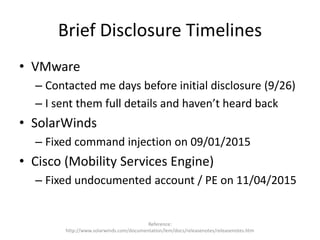Brief Disclosure Timelines
• VMware
– Contacted me days before initial disclosure (9/26)
– I sent them full details and haven’t heard back
• SolarWinds
– Fixed command injection on 09/01/2015
• Cisco (Mobility Services Engine)
– Fixed undocumented account / PE on 11/04/2015
Reference:
http://www.solarwinds.com/documentation/lem/docs/releasenotes/releasenotes.htm
 