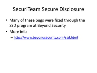SecuriTeam Secure Disclosure
• Many of these bugs were fixed through the
SSD program at Beyond Security
• More info
– http://www.beyondsecurity.com/ssd.html
 