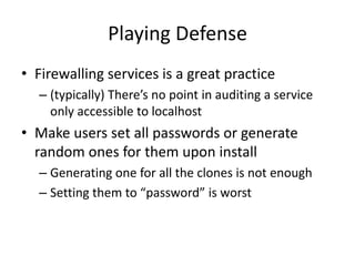 Playing Defense
• Firewalling services is a great practice
– (typically) There’s no point in auditing a service
only accessible to localhost
• Make users set all passwords or generate
random ones for them upon install
– Generating one for all the clones is not enough
– Setting them to “password” is worst
 
