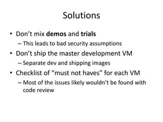Solutions
• Don’t mix demos and trials
– This leads to bad security assumptions
• Don’t ship the master development VM
– Separate dev and shipping images
• Checklist of “must not haves” for each VM
– Most of the issues likely wouldn’t be found with
code review
 