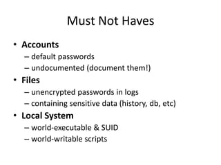Must Not Haves
• Accounts
– default passwords
– undocumented (document them!)
• Files
– unencrypted passwords in logs
– containing sensitive data (history, db, etc)
• Local System
– world-executable & SUID
– world-writable scripts
 