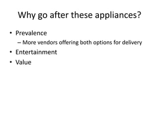 Why go after these appliances?
• Prevalence
– More vendors offering both options for delivery
• Entertainment
• Value
 