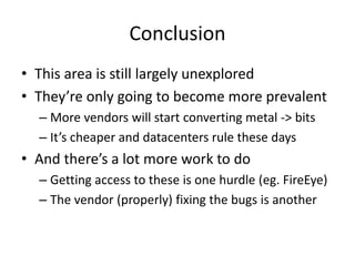 Conclusion
• This area is still largely unexplored
• They’re only going to become more prevalent
– More vendors will start converting metal -> bits
– It’s cheaper and datacenters rule these days
• And there’s a lot more work to do
– Getting access to these is one hurdle (eg. FireEye)
– The vendor (properly) fixing the bugs is another
 