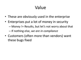 Value
• These are obviously used in the enterprise
• Enterprises put a lot of money in security
– Money != Results, but let’s not worry about that
– If nothing else, we are in compliance
• Customers (often more than vendors) want
these bugs fixed
 
