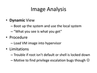 Image Analysis
• Dynamic View
– Boot up the system and use the local system
– “What you see is what you get”
• Procedure
– Load VM image into hypervisor
• Limitations
– Trouble if root isn’t default or shell is locked down
– Motive to find privilege escalation bugs though 
 