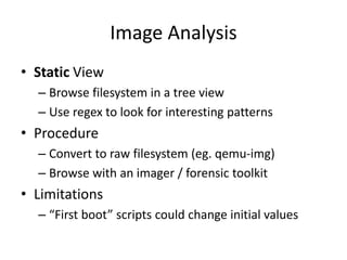 Image Analysis
• Static View
– Browse filesystem in a tree view
– Use regex to look for interesting patterns
• Procedure
– Convert to raw filesystem (eg. qemu-img)
– Browse with an imager / forensic toolkit
• Limitations
– “First boot” scripts could change initial values
 