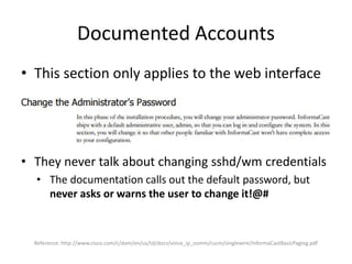 Documented Accounts
• This section only applies to the web interface
• They never talk about changing sshd/wm credentials
• The documentation calls out the default password, but
never asks or warns the user to change it!@#
Reference: http://www.cisco.com/c/dam/en/us/td/docs/voice_ip_comm/cucm/singlewire/InformaCastBasicPaging.pdf
 
