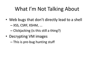 What I’m Not Talking About
• Web bugs that don’t directly lead to a shell
– XSS, CSRF, XSHM, ...
– Clickjacking (is this still a thing?)
• Decrypting VM images
– This is pre-bug hunting stuff
 