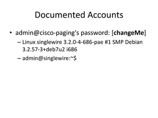 Documented Accounts
• admin@cisco-paging's password: [changeMe]
– Linux singlewire 3.2.0-4-686-pae #1 SMP Debian
3.2.57-3+deb7u2 i686
– admin@singlewire:~$
 
