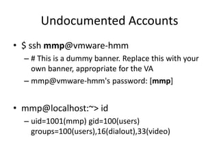 Undocumented Accounts
• $ ssh mmp@vmware-hmm
– # This is a dummy banner. Replace this with your
own banner, appropriate for the VA
– mmp@vmware-hmm's password: [mmp]
• mmp@localhost:~> id
– uid=1001(mmp) gid=100(users)
groups=100(users),16(dialout),33(video)
 