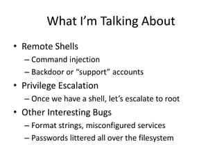 What I’m Talking About
• Remote Shells
– Command injection
– Backdoor or “support” accounts
• Privilege Escalation
– Once we have a shell, let’s escalate to root
• Other Interesting Bugs
– Format strings, misconfigured services
– Passwords littered all over the filesystem
 