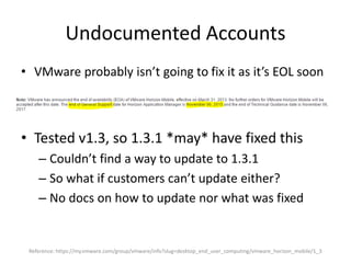 Undocumented Accounts
• VMware probably isn’t going to fix it as it’s EOL soon
• Tested v1.3, so 1.3.1 *may* have fixed this
– Couldn’t find a way to update to 1.3.1
– So what if customers can’t update either?
– No docs on how to update nor what was fixed
Reference: https://my.vmware.com/group/vmware/info?slug=desktop_end_user_computing/vmware_horizon_mobile/1_3
 