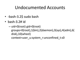 Undocumented Accounts
• -bash-3.2$ sudo bash
• bash-3.2# id
– uid=0(root) gid=0(root)
groups=0(root),1(bin),2(daemon),3(sys),4(adm),6(
disk),10(wheel)
context=user_u:system_r:unconfined_t:s0
 