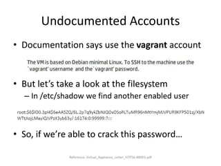 Undocumented Accounts
• Documentation says use the vagrant account
• But let’s take a look at the filesystem
– In /etc/shadow we find another enabled user
• So, if we’re able to crack this password…
Reference: Virtual_Appliance_Letter_H7P56-88003.pdf
 