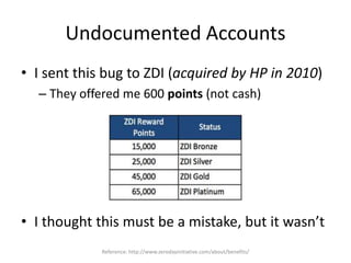 Undocumented Accounts
• I sent this bug to ZDI (acquired by HP in 2010)
– They offered me 600 points (not cash)
• I thought this must be a mistake, but it wasn’t
Reference: http://www.zerodayinitiative.com/about/benefits/
 