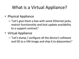 What is a Virtual Appliance?
• Physical Appliance
– “Let’s give them a box with some Ethernet jacks,
restrict functionality and lock update availability
to a support contract”
• Virtual Appliance
– “Let’s dump / configure all the device’s software
and OS to a VM image and ship it to datacenters”
 