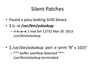 Silent Patches
• Found a juicy looking SUID binary
• $ ls -al /usr/bin/aslookup
– -r-s--x--x 1 root bin 12752 Mar 26 2013
/usr/bin/aslookup
• $ /usr/bin/aslookup `perl -e 'print "B" x 1023'`
– *** buffer overflow detected ***:
/usr/bin/aslookup terminated
 