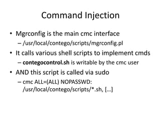 Command Injection
• Mgrconfig is the main cmc interface
– /usr/local/contego/scripts/mgrconfig.pl
• It calls various shell scripts to implement cmds
– contegocontrol.sh is writable by the cmc user
• AND this script is called via sudo
– cmc ALL=(ALL) NOPASSWD:
/usr/local/contego/scripts/*.sh, […]
 