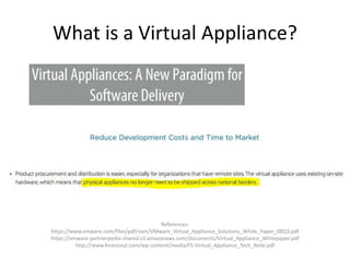 What is a Virtual Appliance?
References:
https://www.vmware.com/files/pdf/vam/VMware_Virtual_Appliance_Solutions_White_Paper_08Q3.pdf
https://vmware-partnerpedia-shared.s3.amazonaws.com/documents/Virtual_Appliance_Whitepaper.pdf
http://www.forescout.com/wp-content/media/FS-Virtual_Appliance_Tech_Note.pdf
 