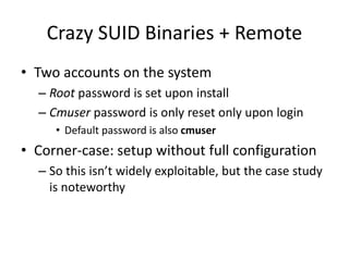 Crazy SUID Binaries + Remote
• Two accounts on the system
– Root password is set upon install
– Cmuser password is only reset only upon login
• Default password is also cmuser
• Corner-case: setup without full configuration
– So this isn’t widely exploitable, but the case study
is noteworthy
 