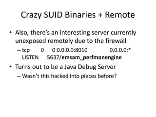 Crazy SUID Binaries + Remote
• Also, there’s an interesting server currently
unexposed remotely due to the firewall
– tcp 0 0 0.0.0.0:8010 0.0.0.0:*
LISTEN 5637/emsam_perfmonengine
• Turns out to be a Java Debug Server
– Wasn’t this hacked into pieces before?
 