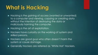 What is Hacking 
 Hacking is the gaining of access (wanted or unwanted) 
to a computer and viewing, copying or creating data 
without the intention of destroying the data or 
maliciously harming the computer. 
 Hacking is the art of exploitation. 
 Hackers have curiosity on the working of system and 
skilled persons. 
 Hackers are good guys who often doesn’t harm the 
system or cause damage. 
 Generally Hackers are referred as ‘White Hat’ Hackers. 
 