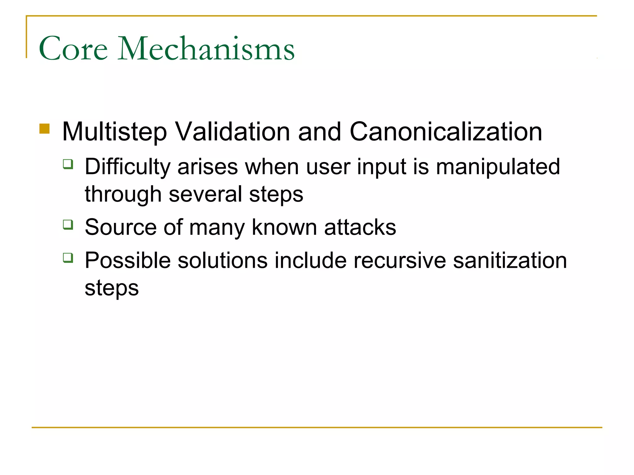 Core Mechanisms
 Multistep Validation and Canonicalization
 Difficulty arises when user input is manipulated
through several steps
 Source of many known attacks
 Possible solutions include recursive sanitization
steps
 
