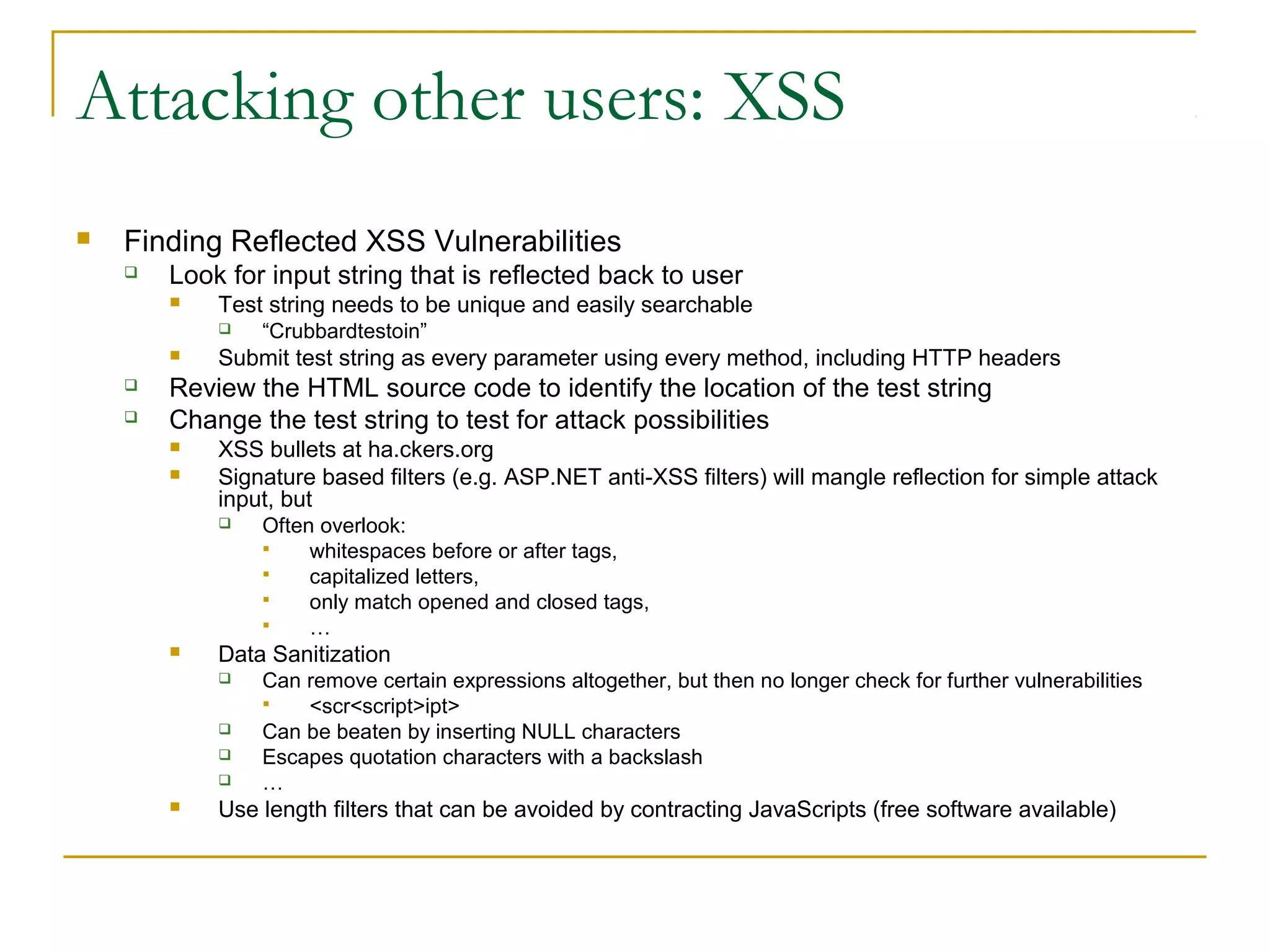 Attacking other users: XSS
 Finding Reflected XSS Vulnerabilities
 Look for input string that is reflected back to user
 Test string needs to be unique and easily searchable
 “Crubbardtestoin”
 Submit test string as every parameter using every method, including HTTP headers
 Review the HTML source code to identify the location of the test string
 Change the test string to test for attack possibilities
 XSS bullets at ha.ckers.org
 Signature based filters (e.g. ASP.NET anti-XSS filters) will mangle reflection for simple attack
input, but
 Often overlook:
 whitespaces before or after tags,
 capitalized letters,
 only match opened and closed tags,
 …
 Data Sanitization
 Can remove certain expressions altogether, but then no longer check for further vulnerabilities
 <scr<script>ipt>
 Can be beaten by inserting NULL characters
 Escapes quotation characters with a backslash
 …
 Use length filters that can be avoided by contracting JavaScripts (free software available)
 
