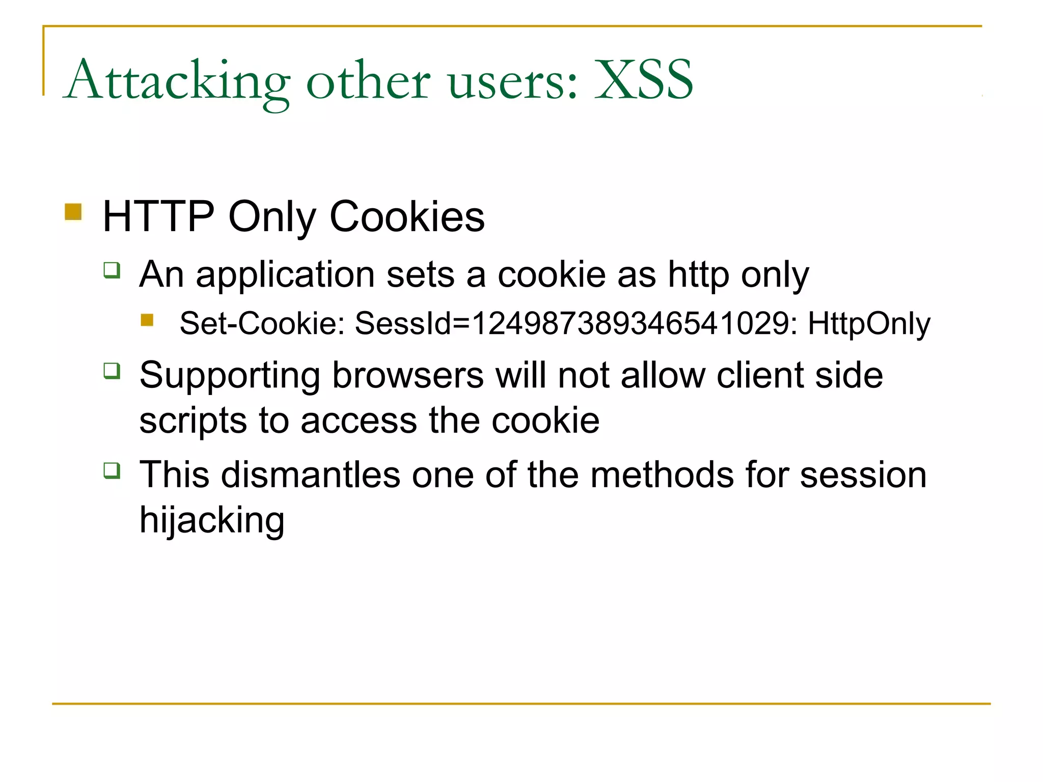 Attacking other users: XSS
 HTTP Only Cookies
 An application sets a cookie as http only
 Set-Cookie: SessId=124987389346541029: HttpOnly
 Supporting browsers will not allow client side
scripts to access the cookie
 This dismantles one of the methods for session
hijacking
 