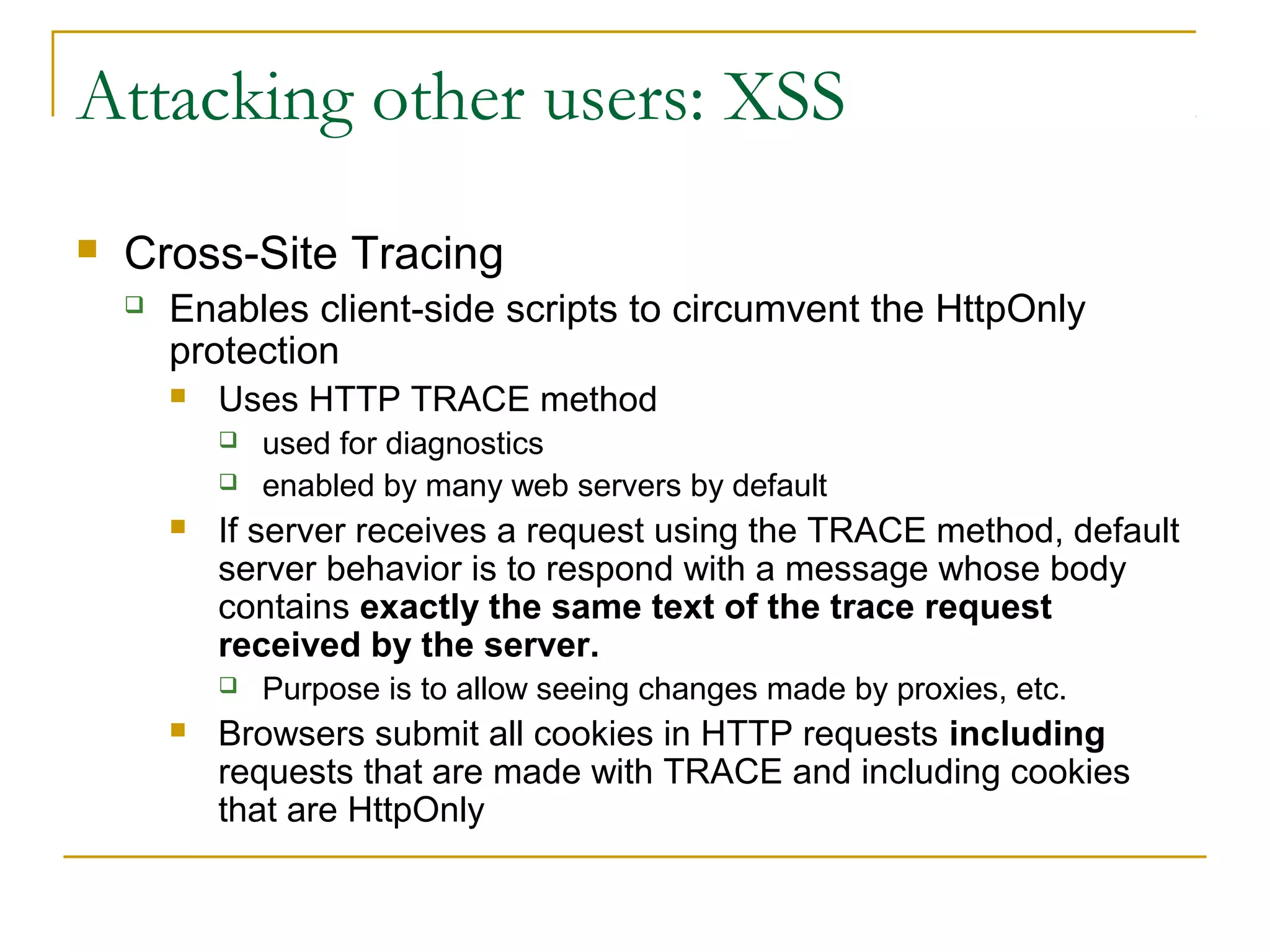 Attacking other users: XSS
 Cross-Site Tracing
 Enables client-side scripts to circumvent the HttpOnly
protection
 Uses HTTP TRACE method
 used for diagnostics
 enabled by many web servers by default
 If server receives a request using the TRACE method, default
server behavior is to respond with a message whose body
contains exactly the same text of the trace request
received by the server.
 Purpose is to allow seeing changes made by proxies, etc.
 Browsers submit all cookies in HTTP requests including
requests that are made with TRACE and including cookies
that are HttpOnly
 