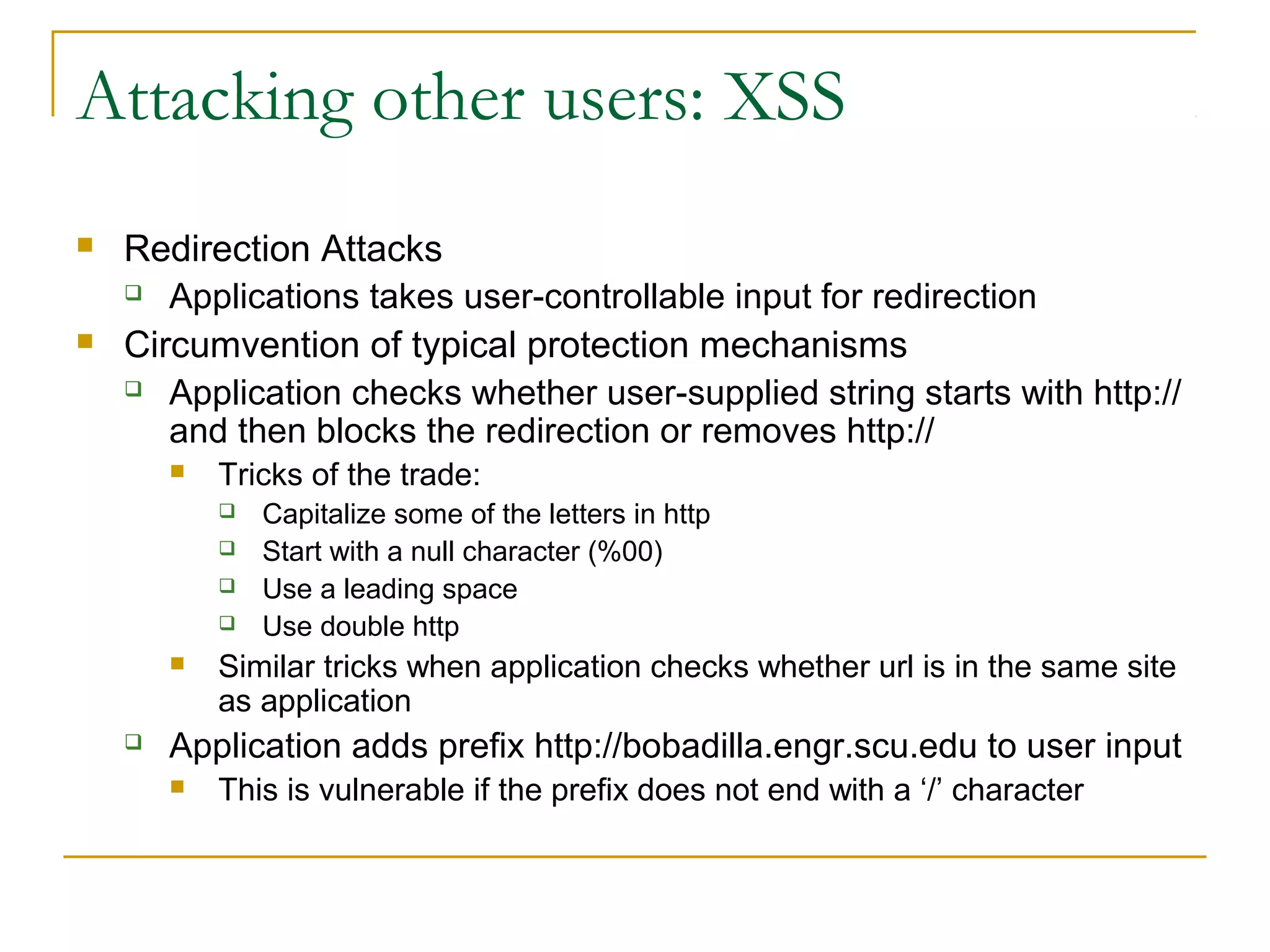 Attacking other users: XSS
 Redirection Attacks
 Applications takes user-controllable input for redirection
 Circumvention of typical protection mechanisms
 Application checks whether user-supplied string starts with http://
and then blocks the redirection or removes http://
 Tricks of the trade:
 Capitalize some of the letters in http
 Start with a null character (%00)
 Use a leading space
 Use double http
 Similar tricks when application checks whether url is in the same site
as application
 Application adds prefix http://bobadilla.engr.scu.edu to user input
 This is vulnerable if the prefix does not end with a ‘/’ character
 