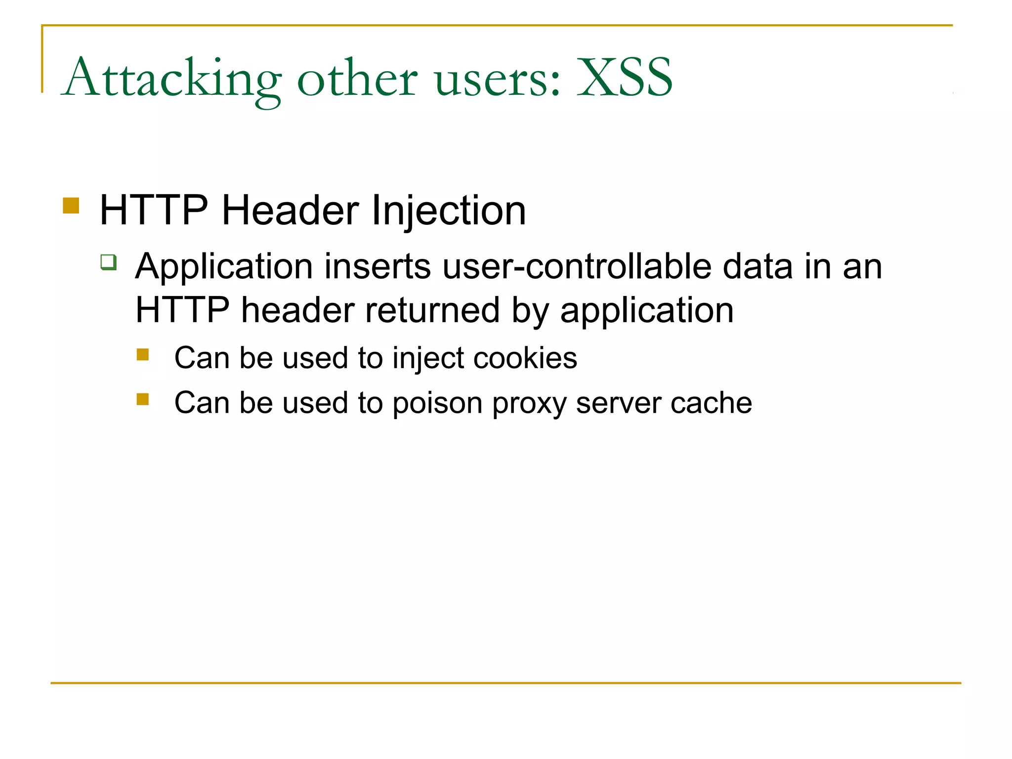 Attacking other users: XSS
 HTTP Header Injection
 Application inserts user-controllable data in an
HTTP header returned by application
 Can be used to inject cookies
 Can be used to poison proxy server cache
 