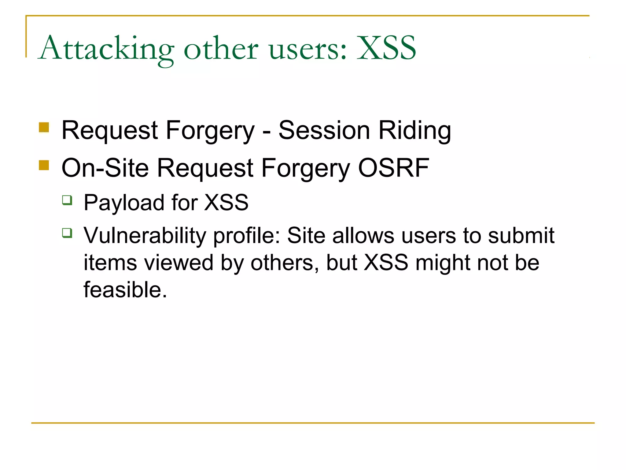Attacking other users: XSS
 Request Forgery - Session Riding
 On-Site Request Forgery OSRF
 Payload for XSS
 Vulnerability profile: Site allows users to submit
items viewed by others, but XSS might not be
feasible.
 