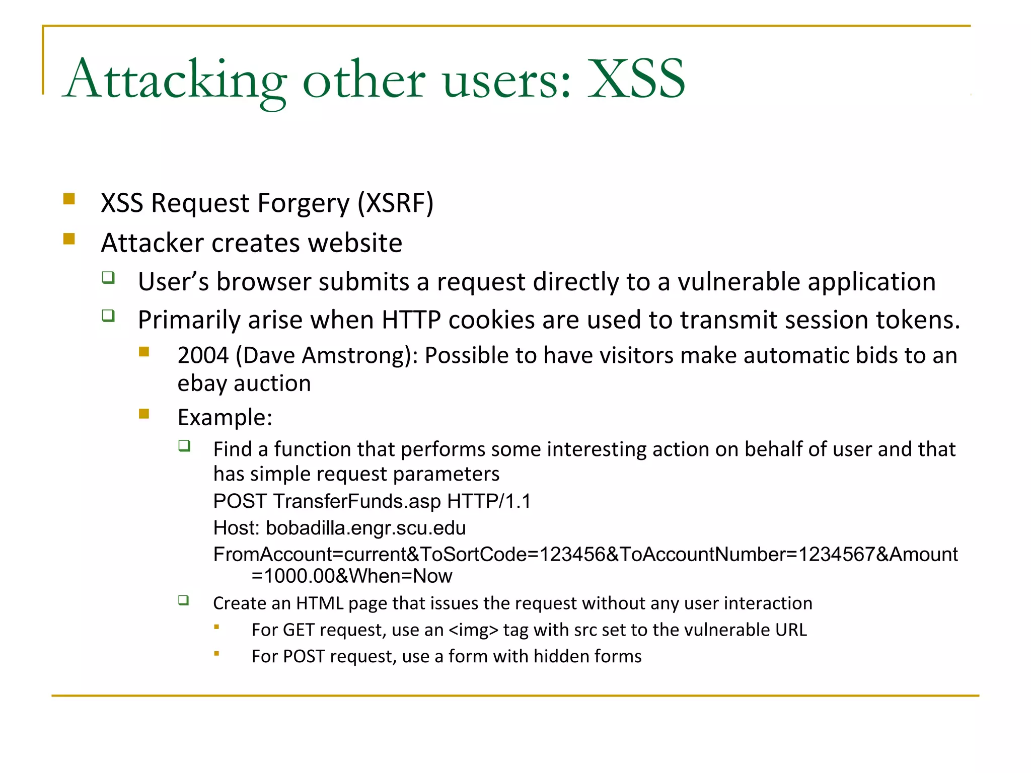 Attacking other users: XSS
 XSS Request Forgery (XSRF)
 Attacker creates website
 User’s browser submits a request directly to a vulnerable application
 Primarily arise when HTTP cookies are used to transmit session tokens.
 2004 (Dave Amstrong): Possible to have visitors make automatic bids to an
ebay auction
 Example:
 Find a function that performs some interesting action on behalf of user and that
has simple request parameters
POST TransferFunds.asp HTTP/1.1
Host: bobadilla.engr.scu.edu
FromAccount=current&ToSortCode=123456&ToAccountNumber=1234567&Amount
=1000.00&When=Now
 Create an HTML page that issues the request without any user interaction
 For GET request, use an <img> tag with src set to the vulnerable URL
 For POST request, use a form with hidden forms
 