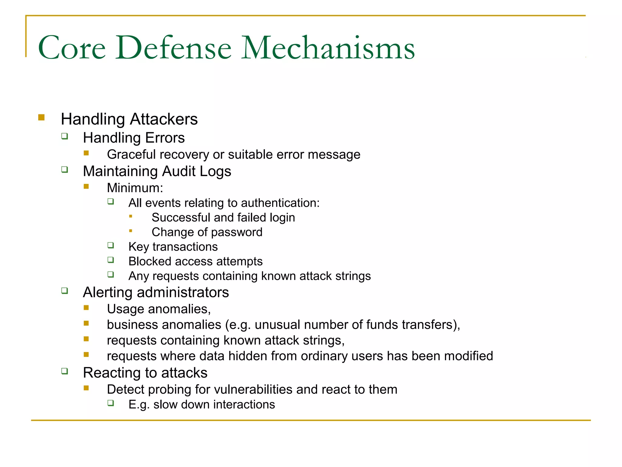 Core Defense Mechanisms
 Handling Attackers
 Handling Errors
 Graceful recovery or suitable error message
 Maintaining Audit Logs
 Minimum:
 All events relating to authentication:
 Successful and failed login
 Change of password
 Key transactions
 Blocked access attempts
 Any requests containing known attack strings
 Alerting administrators
 Usage anomalies,
 business anomalies (e.g. unusual number of funds transfers),
 requests containing known attack strings,
 requests where data hidden from ordinary users has been modified
 Reacting to attacks
 Detect probing for vulnerabilities and react to them
 E.g. slow down interactions
 