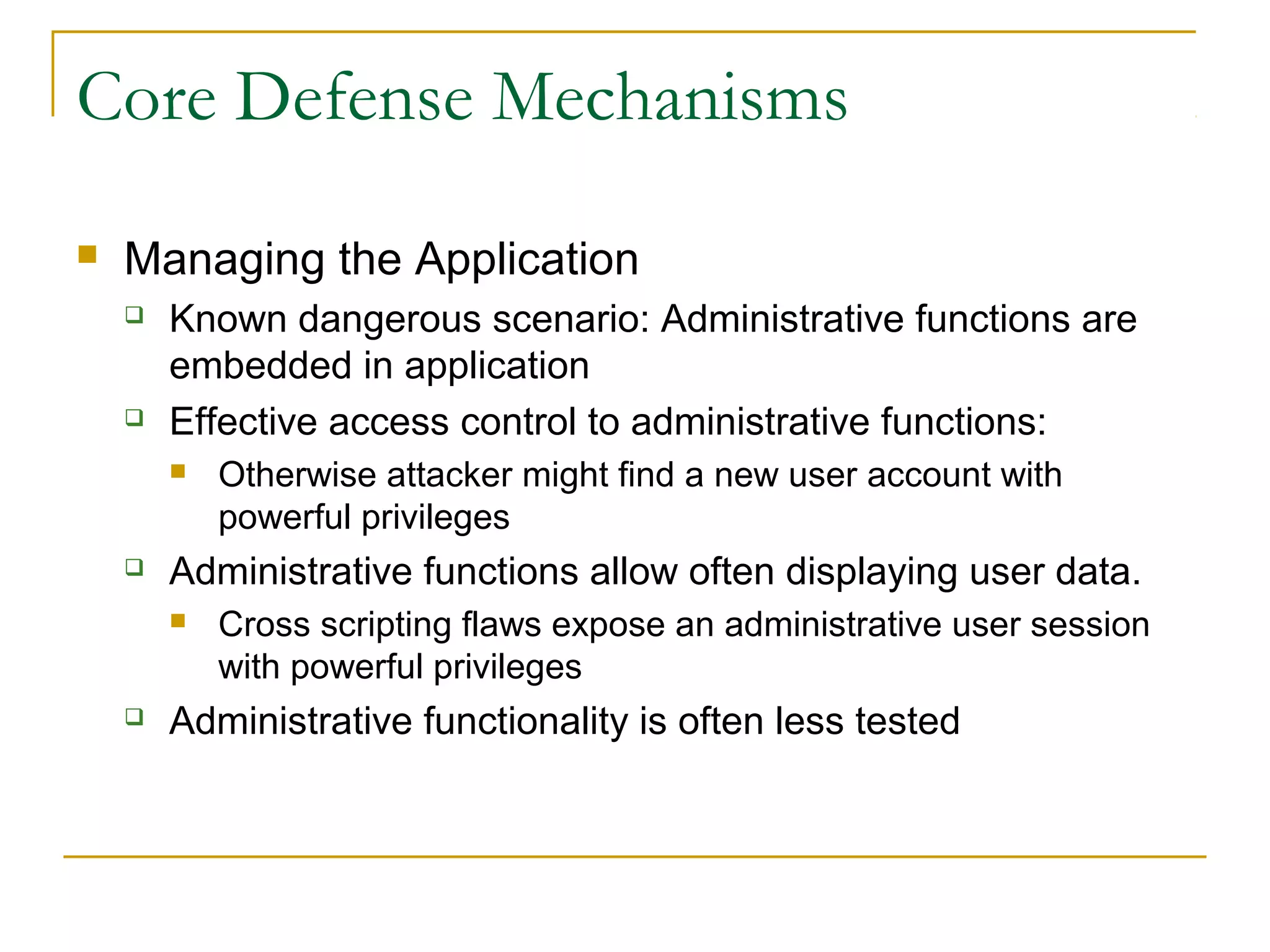 Core Defense Mechanisms
 Managing the Application
 Known dangerous scenario: Administrative functions are
embedded in application
 Effective access control to administrative functions:
 Otherwise attacker might find a new user account with
powerful privileges
 Administrative functions allow often displaying user data.
 Cross scripting flaws expose an administrative user session
with powerful privileges
 Administrative functionality is often less tested
 