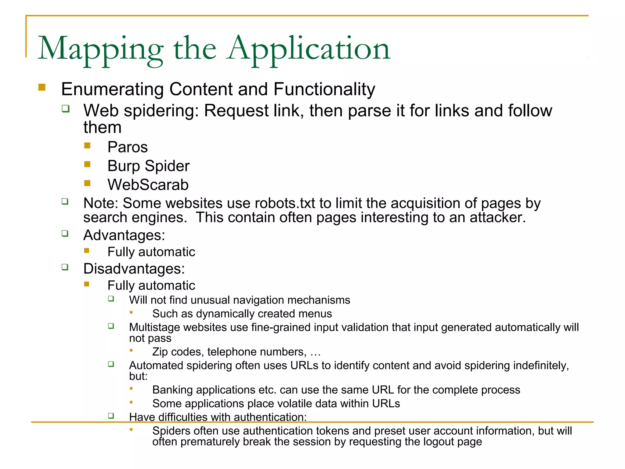 Mapping the Application
 Enumerating Content and Functionality
 Web spidering: Request link, then parse it for links and follow
them
 Paros
 Burp Spider
 WebScarab
 Note: Some websites use robots.txt to limit the acquisition of pages by
search engines. This contain often pages interesting to an attacker.
 Advantages:
 Fully automatic
 Disadvantages:
 Fully automatic
 Will not find unusual navigation mechanisms
 Such as dynamically created menus
 Multistage websites use fine-grained input validation that input generated automatically will
not pass
 Zip codes, telephone numbers, …
 Automated spidering often uses URLs to identify content and avoid spidering indefinitely,
but:
 Banking applications etc. can use the same URL for the complete process
 Some applications place volatile data within URLs
 Have difficulties with authentication:
 Spiders often use authentication tokens and preset user account information, but will
often prematurely break the session by requesting the logout page
 